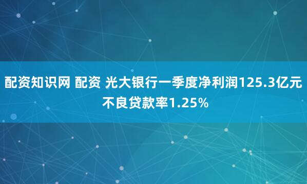 配资知识网 配资 光大银行一季度净利润125.3亿元 不良贷款率1.25%