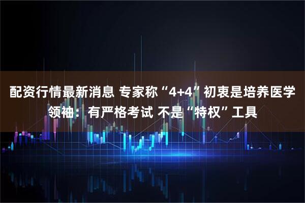配资行情最新消息 专家称“4+4”初衷是培养医学领袖：有严格考试 不是“特权”工具