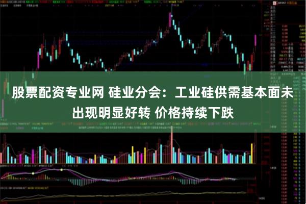 股票配资专业网 硅业分会：工业硅供需基本面未出现明显好转 价格持续下跌