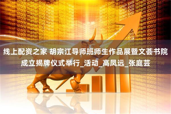 线上配资之家 胡宗江导师班师生作品展暨文荟书院成立揭牌仪式举行_活动_高凤远_张庭芸