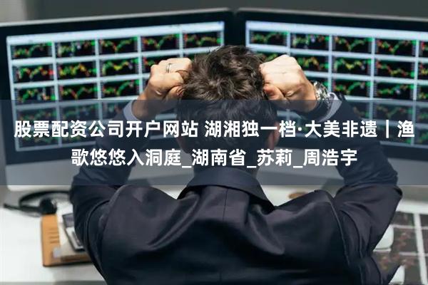 股票配资公司开户网站 湖湘独一档·大美非遗｜渔歌悠悠入洞庭_湖南省_苏莉_周浩宇