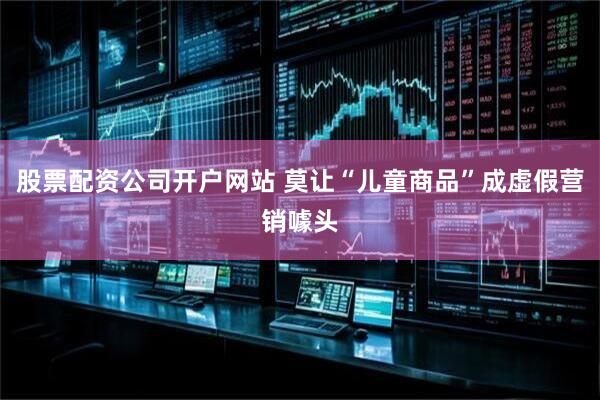 股票配资公司开户网站 莫让“儿童商品”成虚假营销噱头