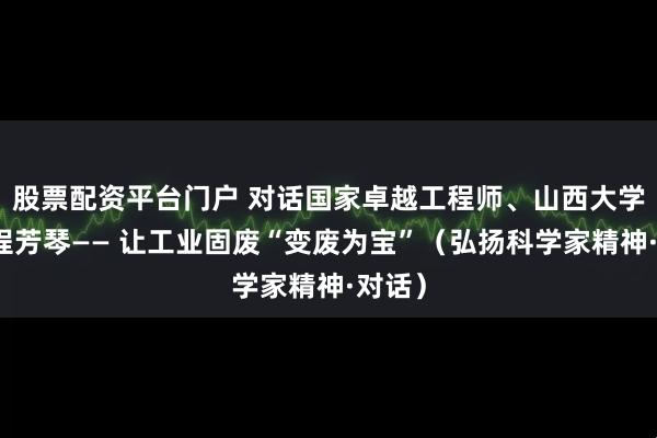 股票配资平台门户 对话国家卓越工程师、山西大学教授程芳琴—— 让工业固废“变废为宝”（弘扬科学家精神·对话）