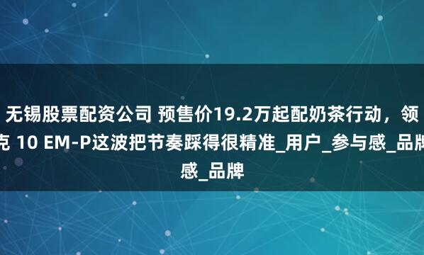 无锡股票配资公司 预售价19.2万起配奶茶行动，领克 10 EM-P这波把节奏踩得很精准_用户_参与感_品牌