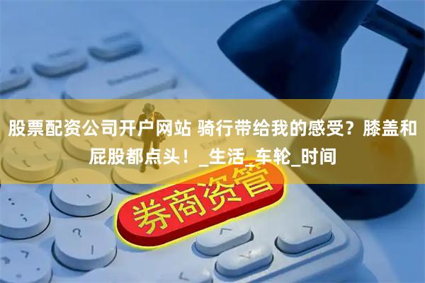 股票配资公司开户网站 骑行带给我的感受？膝盖和屁股都点头！_生活_车轮_时间