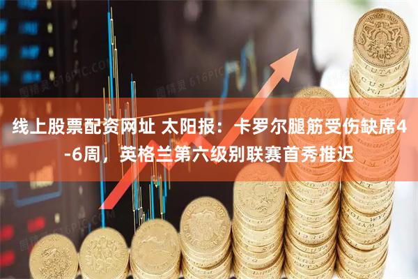 线上股票配资网址 太阳报：卡罗尔腿筋受伤缺席4-6周，英格兰第六级别联赛首秀推迟