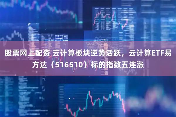 股票网上配资 云计算板块逆势活跃，云计算ETF易方达（516510）标的指数五连涨