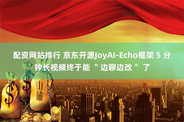 配资网站排行 京东开源JoyAI-Echo框架 5 分钟长视频终于能 ＂边聊边改＂ 了